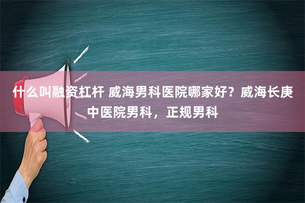 什么叫融资杠杆 威海男科医院哪家好？威海长庚中医院男科，正规男科