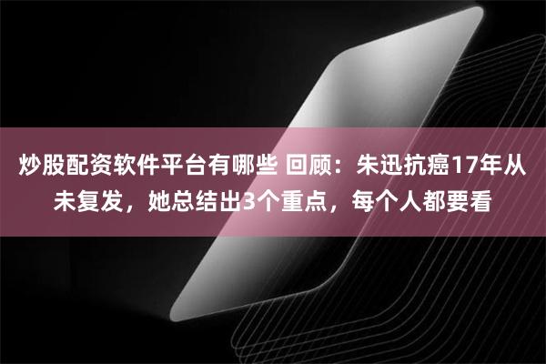 炒股配资软件平台有哪些 回顾：朱迅抗癌17年从未复发，她总结出3个重点，每个人都要看