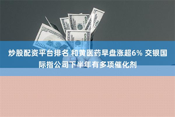 炒股配资平台排名 和黄医药早盘涨超6% 交银国际指公司下半年有多项催化剂