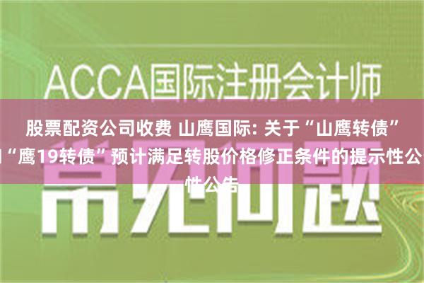 股票配资公司收费 山鹰国际: 关于“山鹰转债”和“鹰19转债”预计满足转股价格修正条件的提示性公告