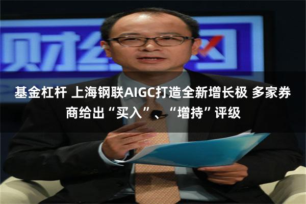 基金杠杆 上海钢联AIGC打造全新增长极 多家券商给出“买入”、“增持”评级