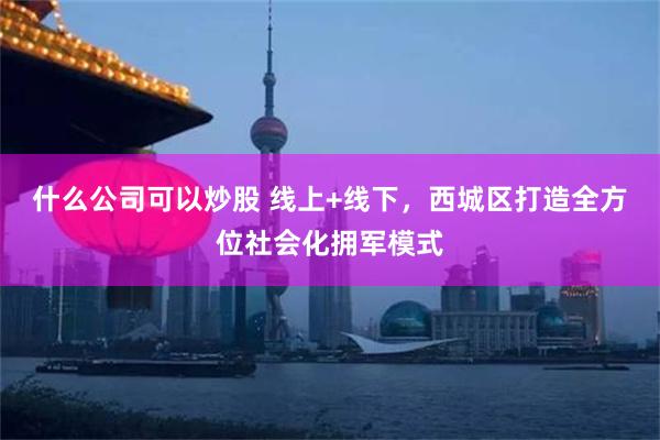 什么公司可以炒股 线上+线下，西城区打造全方位社会化拥军模式