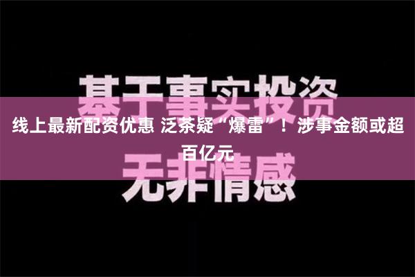 线上最新配资优惠 泛茶疑“爆雷”！涉事金额或超百亿元