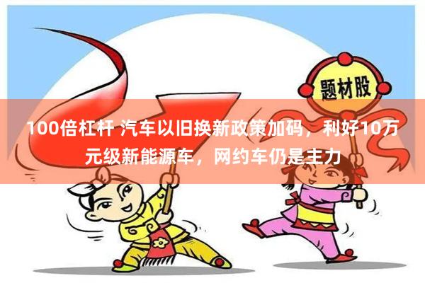 100倍杠杆 汽车以旧换新政策加码，利好10万元级新能源车，网约车仍是主力