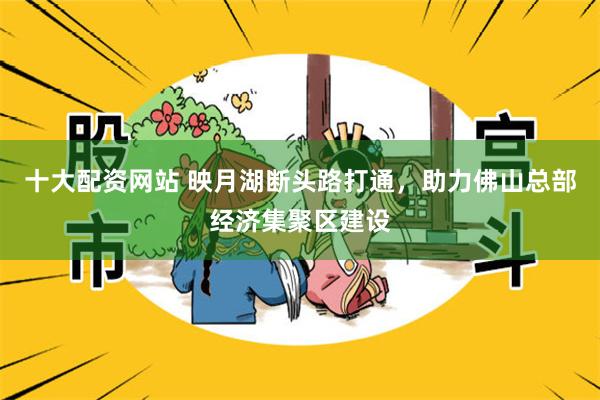 十大配资网站 映月湖断头路打通，助力佛山总部经济集聚区建设