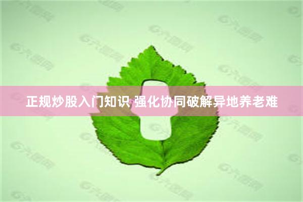 正规炒股入门知识 强化协同破解异地养老难