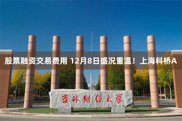 股票融资交易费用 12月8日盛况重温！上海科桥A