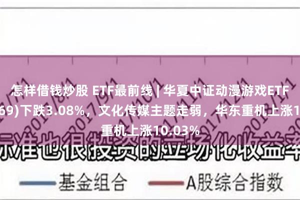 怎样借钱炒股 ETF最前线 | 华夏中证动漫游戏ETF(159869)下跌3.08%，文化传媒主题走弱，华东重机上涨10.03%