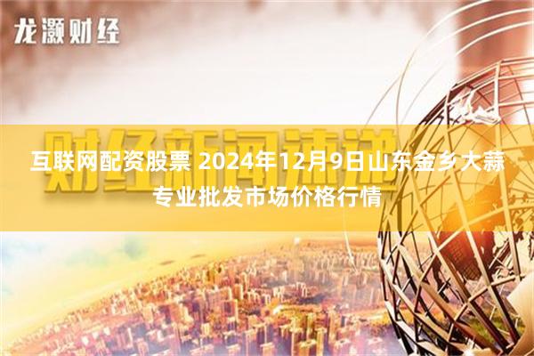 互联网配资股票 2024年12月9日山东金乡大蒜专业批发市场价格行情