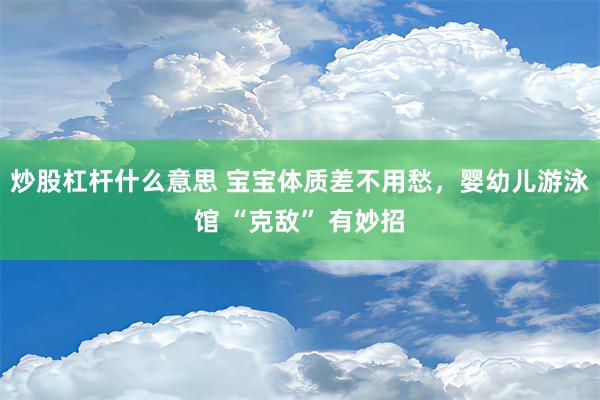 炒股杠杆什么意思 宝宝体质差不用愁，婴幼儿游泳馆 “克敌” 有妙招