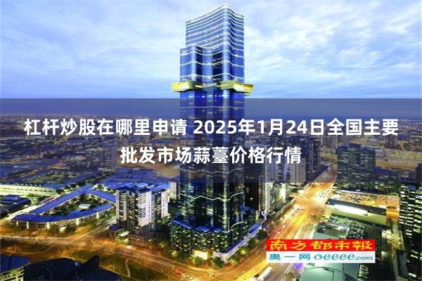 杠杆炒股在哪里申请 2025年1月24日全国主要批发市场蒜薹价格行情