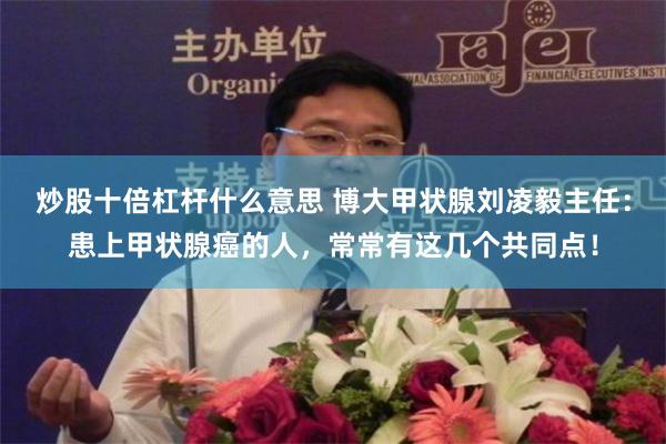 炒股十倍杠杆什么意思 博大甲状腺刘凌毅主任：患上甲状腺癌的人，常常有这几个共同点！